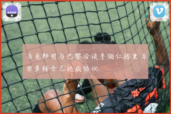 马竞即将与巴黎洽谈李刚仁格里马尔多转会已达成协议