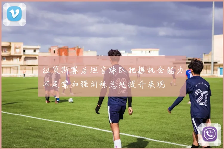 拉莫斯赛后坦言球队把握机会能力不足需加强训练总结提升表现