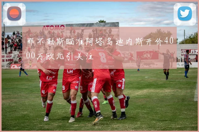 那不勒斯瞄准阿塔乌迪内斯开价4000万欧元引关注