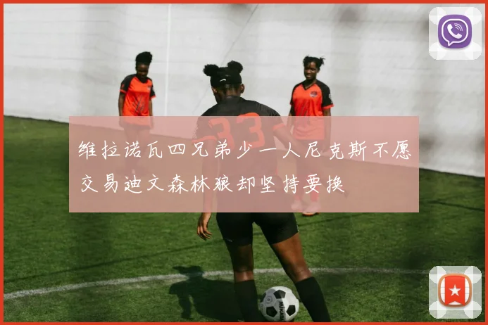 维拉诺瓦四兄弟少一人尼克斯不愿交易迪文森林狼却坚持要换