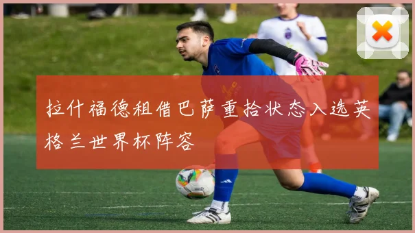 拉什福德租借巴萨重拾状态入选英格兰世界杯阵容