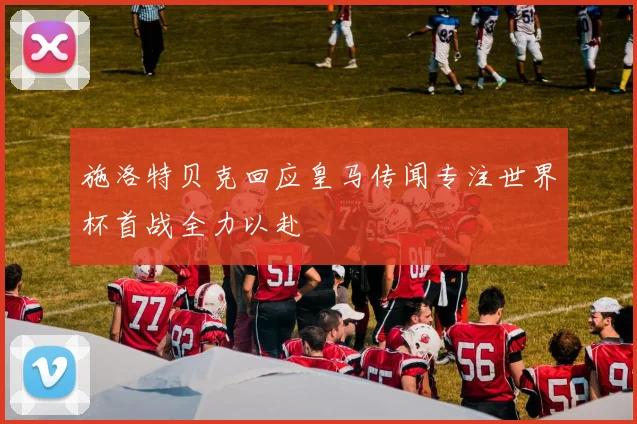 施洛特贝克回应皇马传闻专注世界杯首战全力以赴