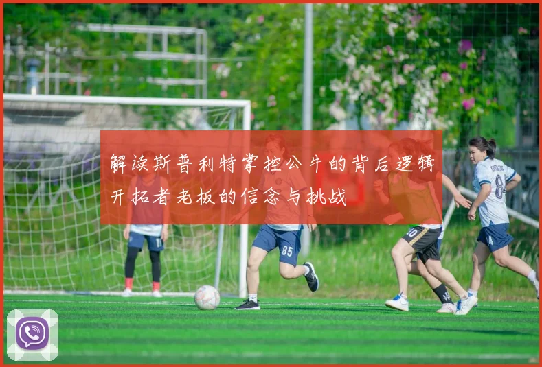 解读斯普利特掌控公牛的背后逻辑开拓者老板的信念与挑战