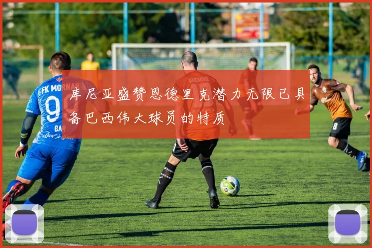 库尼亚盛赞恩德里克潜力无限已具备巴西伟大球员的特质