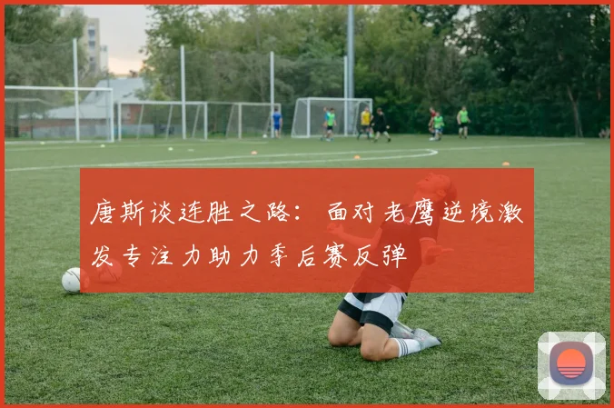 唐斯谈连胜之路：面对老鹰逆境激发专注力助力季后赛反弹