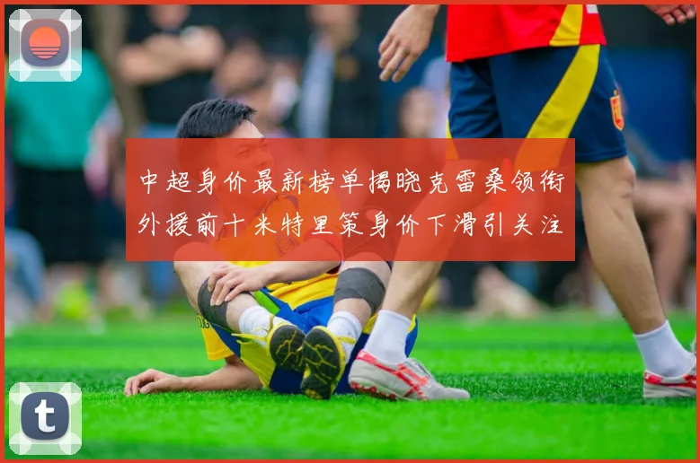 中超身价最新榜单揭晓克雷桑领衔外援前十米特里策身价下滑引关注