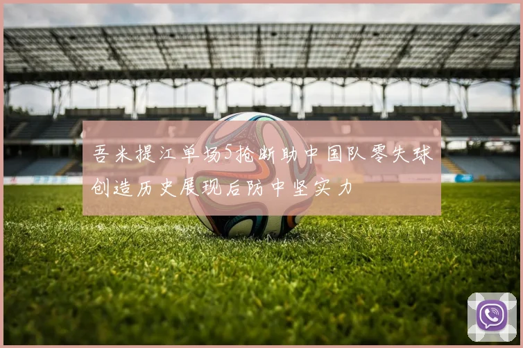 吾米提江单场5抢断助中国队零失球创造历史展现后防中坚实力