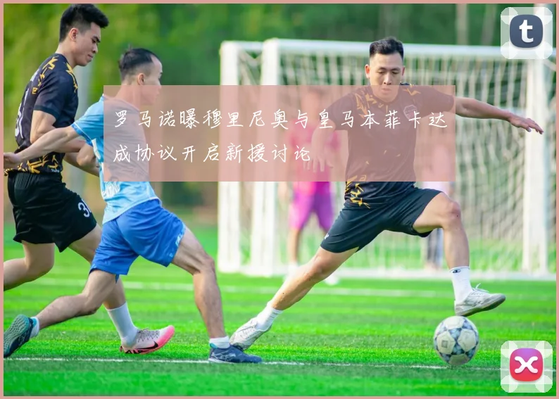 罗马诺曝穆里尼奥与皇马本菲卡达成协议开启新援讨论