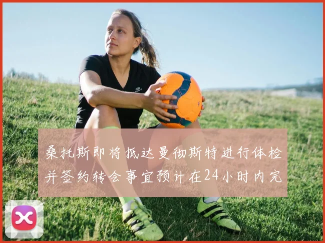 桑托斯即将抵达曼彻斯特进行体检并签约转会事宜预计在24小时内完成