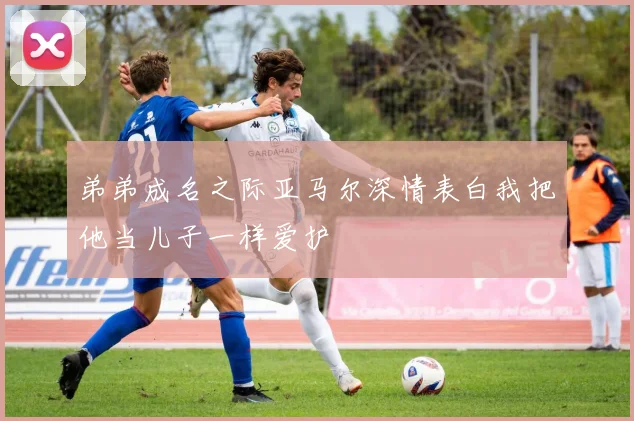 弟弟成名之际亚马尔深情表白我把他当儿子一样爱护