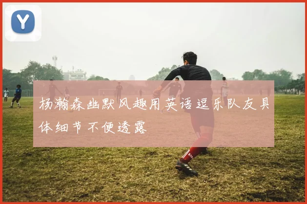 杨瀚森幽默风趣用英语逗乐队友具体细节不便透露