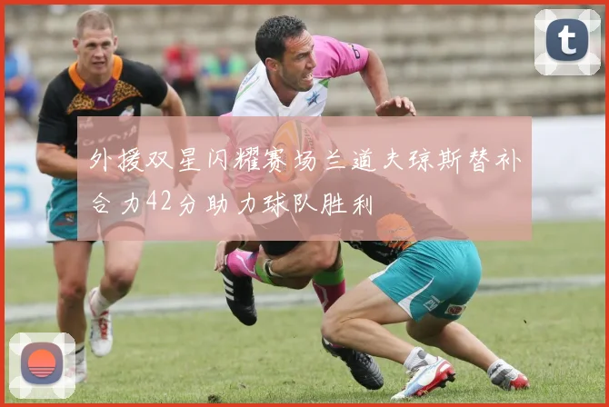 外援双星闪耀赛场兰道夫琼斯替补合力42分助力球队胜利