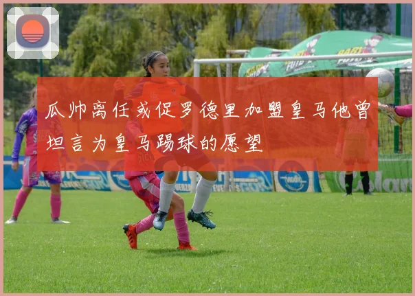 瓜帅离任或促罗德里加盟皇马他曾坦言为皇马踢球的愿望