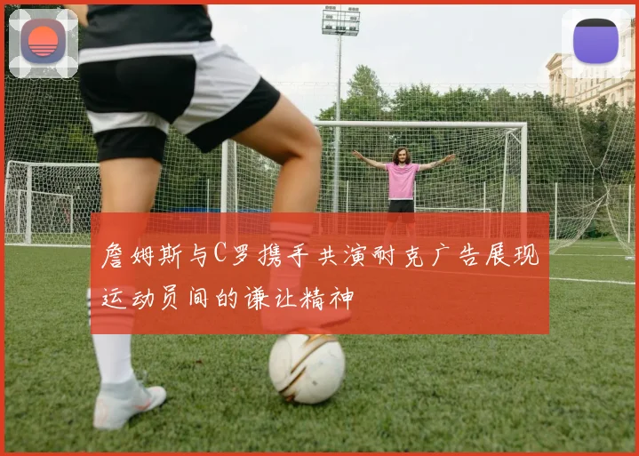 詹姆斯与C罗携手共演耐克广告展现运动员间的谦让精神