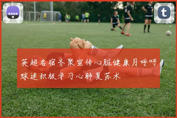 英超名宿齐聚宣传心脏健康月呼吁球迷积极学习心肺复苏术