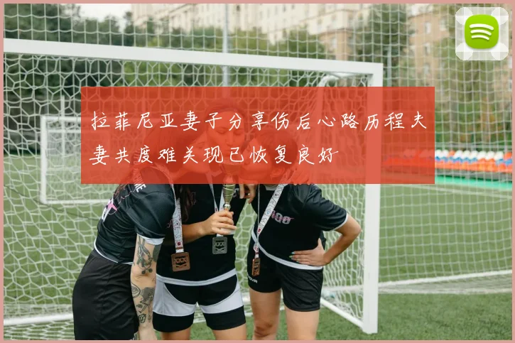 拉菲尼亚妻子分享伤后心路历程夫妻共度难关现已恢复良好