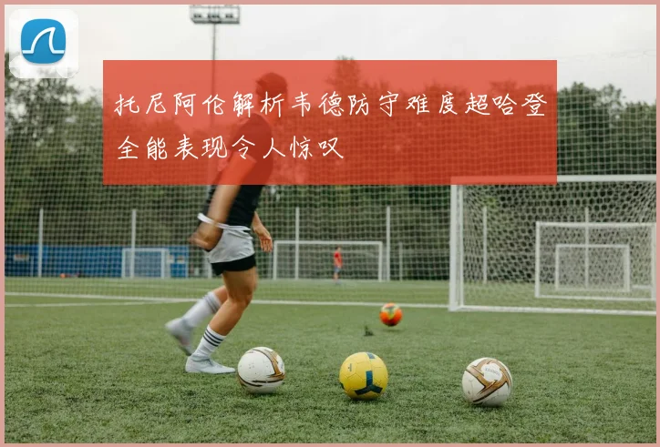 托尼阿伦解析韦德防守难度超哈登全能表现令人惊叹