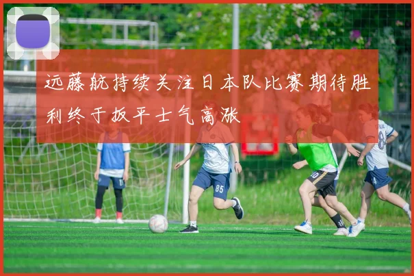 远藤航持续关注日本队比赛期待胜利终于扳平士气高涨