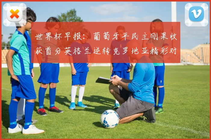 世界杯早报：葡萄牙平民主刚果收获首分英格兰逆转克罗地亚精彩对决