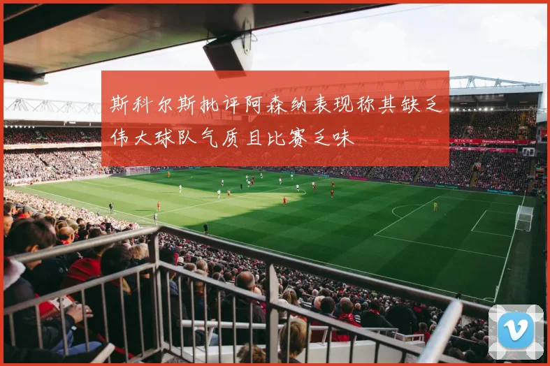 斯科尔斯批评阿森纳表现称其缺乏伟大球队气质且比赛乏味