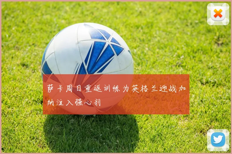 萨卡周日重返训练为英格兰迎战加纳注入强心剂