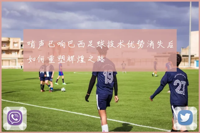 哨声已响巴西足球技术优势消失后如何重塑辉煌之路