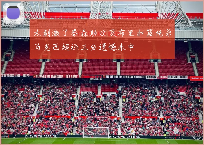 太刺激了泰森助攻莫布里扣篮绝杀马克西超远三分遗憾未中