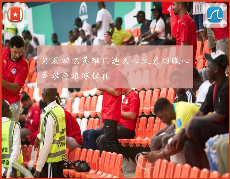 好友回忆苏维门迪关心父亲的暖心举动与进球献礼