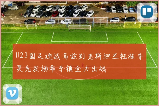 U23国足迎战乌兹别克斯坦王钰栋李昊先发杨希李镇全力出战