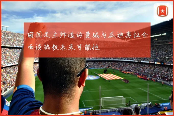 前国足主帅造访曼城与瓜迪奥拉会面谈执教未来可能性