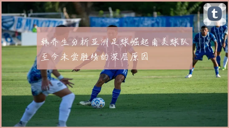 韩乔生分析亚洲足球崛起南美球队至今未尝胜绩的深层原因