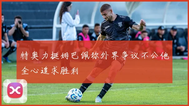 特奥力挺姆巴佩称外界争议不公他全心追求胜利